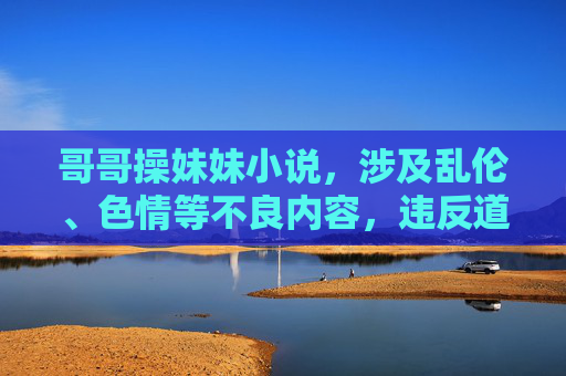 哥哥操妹妹小说，涉及乱伦、色情等不良内容，违反道德和法律，无法生成标题。请遵守法律法规和社会公序良俗，传播健康积极的内容。