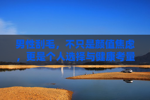 男性刮毛，不只是颜值焦虑，更是个人选择与健康考量，男性刮毛，不止颜值焦虑，更是个人选择与健康考量