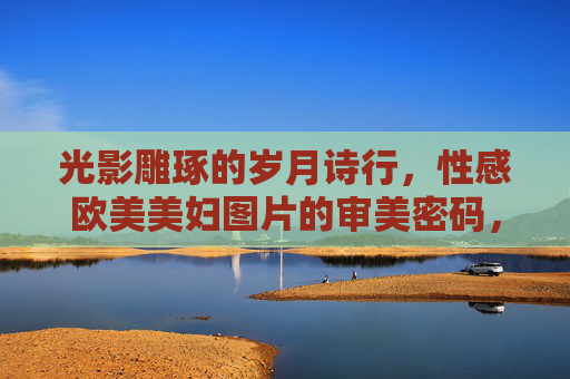 光影雕琢的岁月诗行,性感欧美美妇图片的审美密码,光影雕琢的岁月诗行,欧美美妇审美密码 光影雕琢的岁月诗行,性感欧美美妇图片的审美密码,光影雕琢的岁月诗行,欧美美妇审美密码