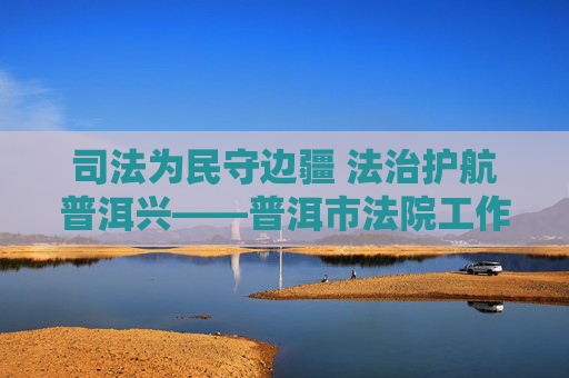 司法为民守边疆 法治护航普洱兴——普洱市法院工作纪实,司法为民守边疆 法治护航普洱兴 司法为民守边疆 法治护航普洱兴——普洱市法院工作纪实,司法为民守边疆 法治护航普洱兴