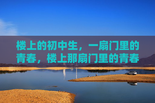 楼上的初中生,一扇门里的青春,楼上那扇门里的青春 楼上的初中生,一扇门里的青春,楼上那扇门里的青春