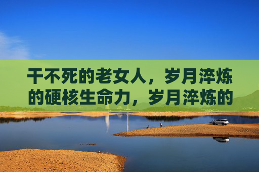 干不死的老女人，岁月淬炼的硬核生命力，岁月淬炼的硬核生命力，干不死的老女人