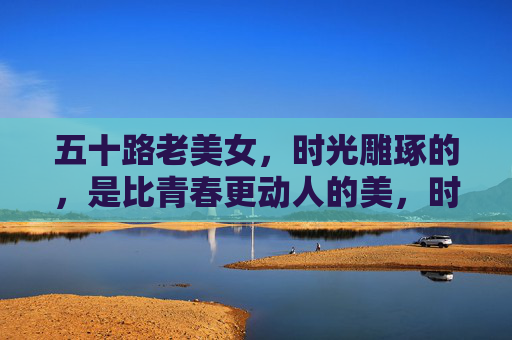 五十路老美女,时光雕琢的,是比青春更动人的美,时光雕琢的五十路美,比青春更动人 五十路老美女,时光雕琢的,是比青春更动人的美,时光雕琢的五十路美,比青春更动人