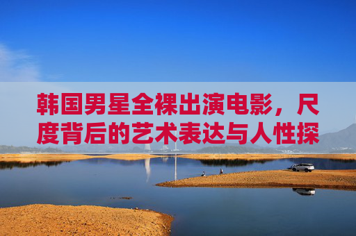 韩国男星全裸出演电影,尺度背后的艺术表达与人性探索 韩国男星全裸出演电影,尺度背后的艺术表达与人性探索