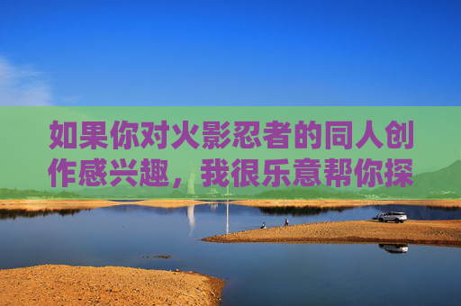 如果你对火影忍者的同人创作感兴趣，我很乐意帮你探讨其他方向，比如，火影同人创作，多元方向探索