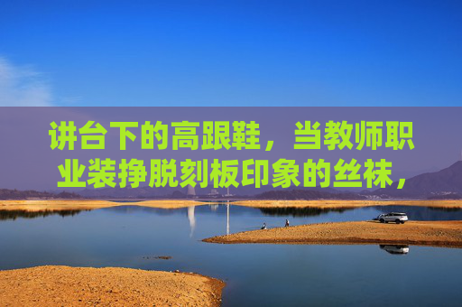 讲台下的高跟鞋,当教师职业装挣脱刻板印象的丝袜,讲台下的高跟鞋,教师职业装挣脱刻板印象的突围 讲台下的高跟鞋,当教师职业装挣脱刻板印象的丝袜,讲台下的高跟鞋,教师职业装挣脱刻板印象的突围