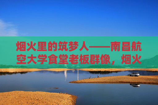 烟火里的筑梦人——南昌航空大学食堂老板群像,烟火里的筑梦人——南昌航空大学食堂老板群像 烟火里的筑梦人——南昌航空大学食堂老板群像,烟火里的筑梦人——南昌航空大学食堂老板群像