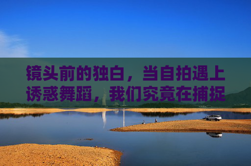 镜头前的独白，当自拍遇上诱惑舞蹈，我们究竟在捕捉什么？自拍与诱惑舞蹈，镜头独白，我们究竟在捕捉什么？