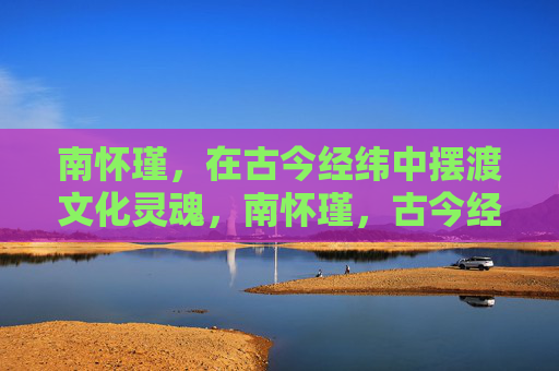 南怀瑾，在古今经纬中摆渡文化灵魂，南怀瑾，古今经纬间的文化灵魂摆渡者
