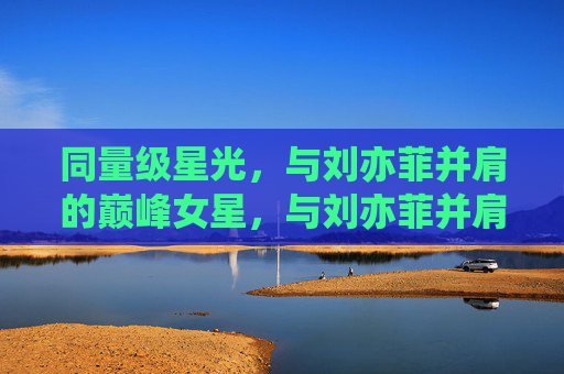 同量级星光，与刘亦菲并肩的巅峰女星，与刘亦菲并肩的同量级巅峰女星