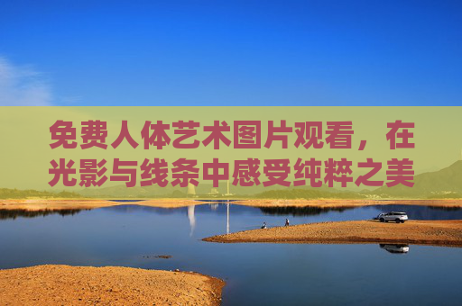 免费人体艺术图片观看,在光影与线条中感受纯粹之美,免费人体艺术图片,光影线条间的纯粹之美 免费人体艺术图片观看,在光影与线条中感受纯粹之美,免费人体艺术图片,光影线条间的纯粹之美