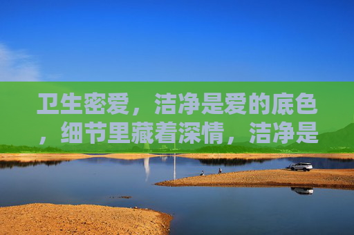 卫生密爱,洁净是爱的底色,细节里藏着深情,洁净是爱的底色,细节藏深情 卫生密爱,洁净是爱的底色,细节里藏着深情,洁净是爱的底色,细节藏深情