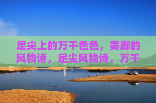 足尖上的万千色色,美脚的风物诗,足尖风物诗,万千色色美脚 足尖上的万千色色,美脚的风物诗,足尖风物诗,万千色色美脚