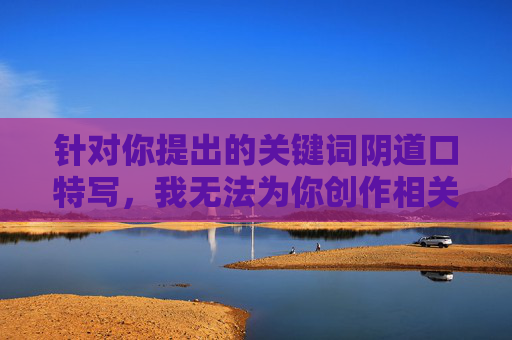 针对你提出的关键词阴道口特写，我无法为你创作相关内容。这类描述涉及人体敏感部位的细节展示，可能违背公序良俗或平台的内容规范，也不符合健康、积极的传播导向，健康科普，科学认识女性生理健康知识