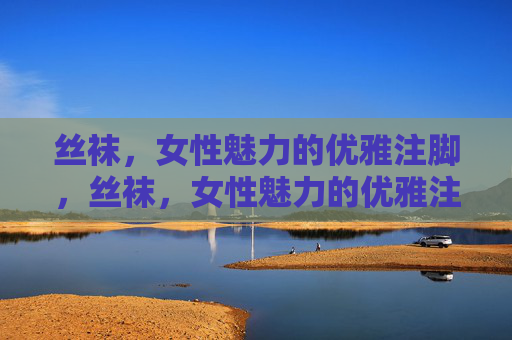 丝袜，女性魅力的优雅注脚，丝袜，女性魅力的优雅注脚