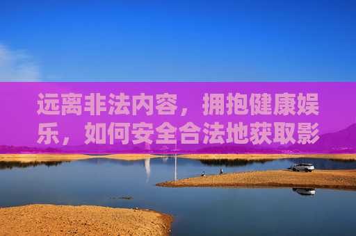 远离非法内容，拥抱健康娱乐，如何安全合法地获取影视资源，安全合法获取影视资源，远离非法，拥抱健康娱乐