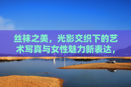丝袜之美,光影交织下的艺术写真与女性魅力新表达,光影丝袜,女性魅力的艺术写真新表达 丝袜之美,光影交织下的艺术写真与女性魅力新表达,光影丝袜,女性魅力的艺术写真新表达