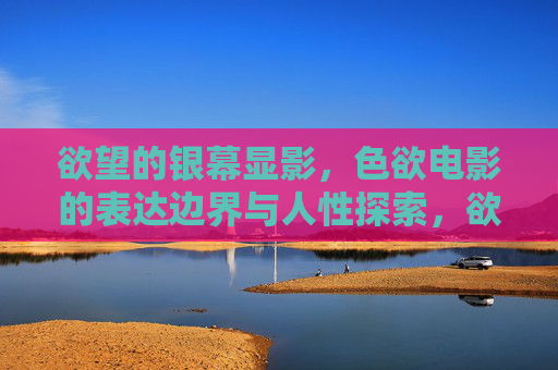 欲望的银幕显影,色欲电影的表达边界与人性探索,欲望银幕的边界,色欲电影的人性探索 欲望的银幕显影,色欲电影的表达边界与人性探索,欲望银幕的边界,色欲电影的人性探索