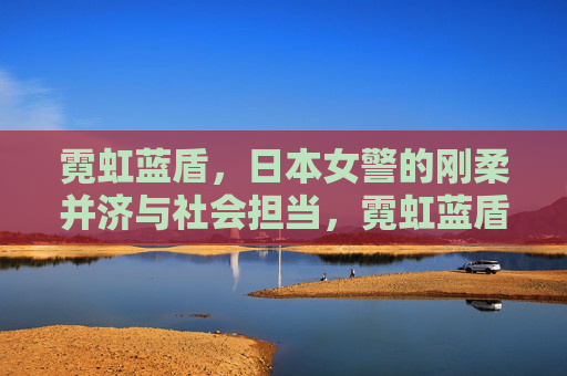 霓虹蓝盾,日本女警的刚柔并济与社会担当,霓虹蓝盾,日本女警刚柔并济的社会担当 霓虹蓝盾,日本女警的刚柔并济与社会担当,霓虹蓝盾,日本女警刚柔并济的社会担当