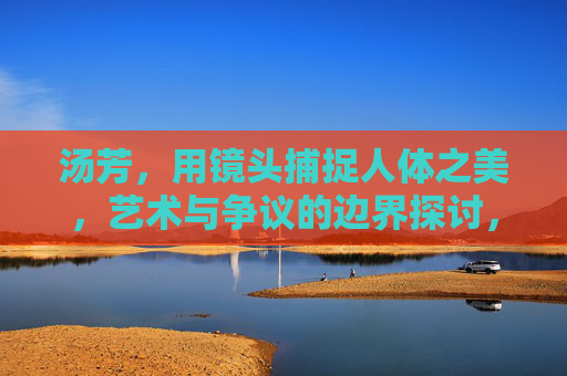 汤芳,用镜头捕捉人体之美,艺术与争议的边界探讨,汤芳,镜头捕捉人体之美,叩问艺术与争议边界 汤芳,用镜头捕捉人体之美,艺术与争议的边界探讨,汤芳,镜头捕捉人体之美,叩问艺术与争议边界