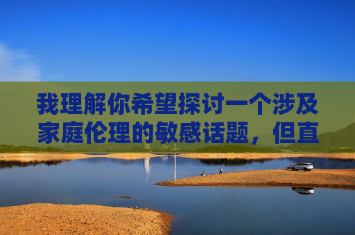 我理解你希望探讨一个涉及家庭伦理的敏感话题,但直接创作以公公和儿媳妇性交为核心内容的文章存在严重问题 我理解你希望探讨一个涉及家庭伦理的敏感话题,但直接创作以公公和儿媳妇性交为核心内容的文章存在严重问题