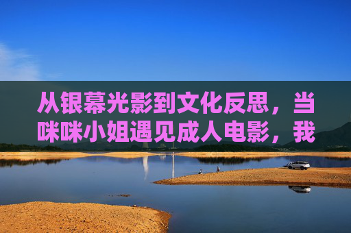 从银幕光影到文化反思,当咪咪小姐遇见成人电影,我们该看见什么?咪咪小姐遇见成人电影,我们该看见的文化反思 从银幕光影到文化反思,当咪咪小姐遇见成人电影,我们该看见什么?咪咪小姐遇见成人电影,我们该看见的文化反思