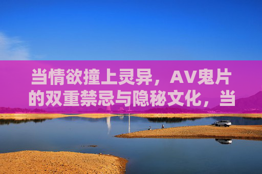 当情欲撞上灵异,AV鬼片的双重禁忌与隐秘文化,当情欲撞上灵异,AV鬼片的双重禁忌与隐秘文化 当情欲撞上灵异,AV鬼片的双重禁忌与隐秘文化,当情欲撞上灵异,AV鬼片的双重禁忌与隐秘文化