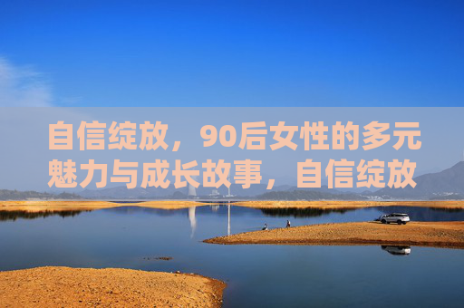 自信绽放,90后女性的多元魅力与成长故事,自信绽放,90后女性的多元魅力成长记 自信绽放,90后女性的多元魅力与成长故事,自信绽放,90后女性的多元魅力成长记