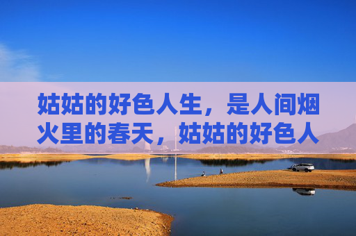 姑姑的好色人生,是人间烟火里的春天,姑姑的好色人生,烟火里的春天 姑姑的好色人生,是人间烟火里的春天,姑姑的好色人生,烟火里的春天