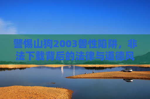 警惕山狗2003兽性陷阱,非法下载背后的法律与道德风险,警惕山狗2003兽性陷阱,非法下载的法律与道德风险 警惕山狗2003兽性陷阱,非法下载背后的法律与道德风险,警惕山狗2003兽性陷阱,非法下载的法律与道德风险