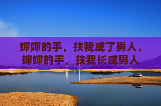 婶婶的手,扶我成了男人,婶婶的手,扶我长成男人 婶婶的手,扶我成了男人,婶婶的手,扶我长成男人
