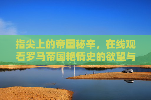 指尖上的帝国秘辛，在线观看罗马帝国艳情史的欲望与反思，指尖罗马帝国艳情秘史，欲望与反思