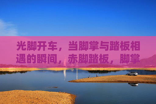 光脚开车,当脚掌与踏板相遇的瞬间,赤脚踏板,脚掌相遇瞬间 光脚开车,当脚掌与踏板相遇的瞬间,赤脚踏板,脚掌相遇瞬间