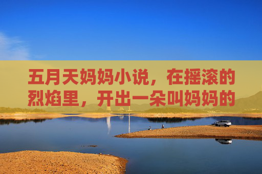 五月天妈妈小说,在摇滚的烈焰里,开出一朵叫妈妈的花,摇滚烈焰开出一朵妈妈花 五月天妈妈小说,在摇滚的烈焰里,开出一朵叫妈妈的花,摇滚烈焰开出一朵妈妈花