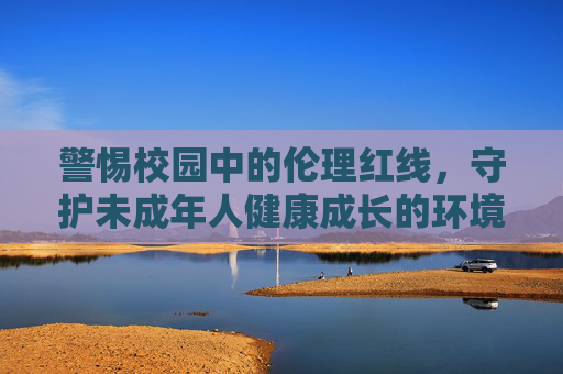 警惕校园中的伦理红线，守护未成年人健康成长的环境，守护未成年人成长，严守校园伦理红线