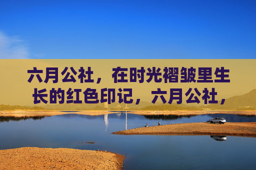 六月公社,在时光褶皱里生长的红色印记,六月公社,时光褶皱里的红色印记 六月公社,在时光褶皱里生长的红色印记,六月公社,时光褶皱里的红色印记