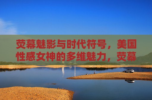 荧幕魅影与时代符号，美国性感女神的多维魅力，荧幕魅影与时代符号，美国性感女神的多维魅力