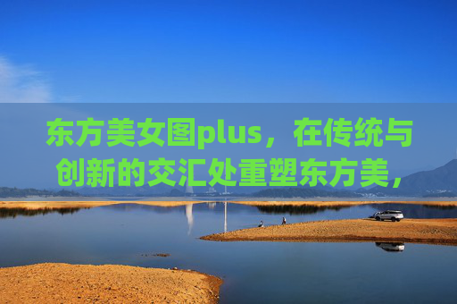东方美女图plus,在传统与创新的交汇处重塑东方美,东方美女图plus,传统与创新交汇重塑东方美 东方美女图plus,在传统与创新的交汇处重塑东方美,东方美女图plus,传统与创新交汇重塑东方美