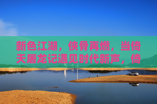 新色江湖，侠骨再燃，当倚天屠龙记遇见时代新声，倚天屠龙记，新声江湖，侠骨再燃