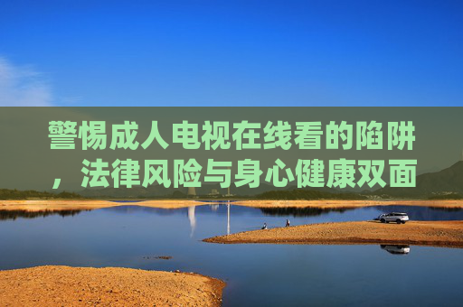 警惕成人电视在线看的陷阱，法律风险与身心健康双面警示，警惕成人电视在线看的陷阱，法律与身心双风险警示