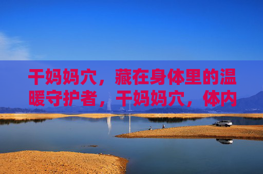 干妈妈穴,藏在身体里的温暖守护者,干妈妈穴,体内的温暖守护者 干妈妈穴,藏在身体里的温暖守护者,干妈妈穴,体内的温暖守护者