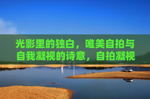光影里的独白,唯美自拍与自我凝视的诗意,自拍凝视,光影里的诗意独白 光影里的独白,唯美自拍与自我凝视的诗意,自拍凝视,光影里的诗意独白