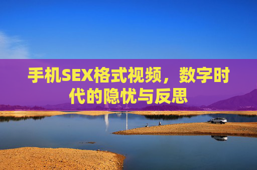 手机SEX格式视频,数字时代的隐忧与反思 手机SEX格式视频,数字时代的隐忧与反思