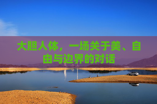 大胆人体,一场关于美、自由与边界的对话 大胆人体,一场关于美、自由与边界的对话