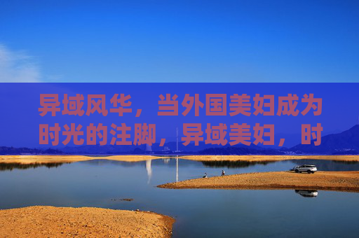 异域风华,当外国美妇成为时光的注脚,异域美妇,时光里的风华注脚 异域风华,当外国美妇成为时光的注脚,异域美妇,时光里的风华注脚
