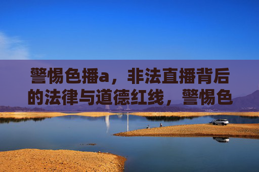 警惕色播a，非法直播背后的法律与道德红线，警惕色播a，非法直播背后的法律与道德红线