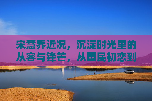 宋慧乔近况，沉淀时光里的从容与锋芒，从国民初恋到实力演员的进阶之路，宋慧乔，沉淀时光里的从容与锋芒，从国民初恋到实力演员的进阶之路