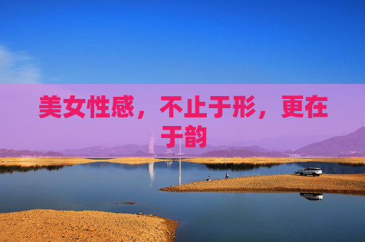 美女性感,不止于形,更在于韵 美女性感,不止于形,更在于韵