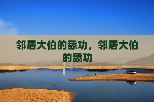 邻居大伯的舔功,邻居大伯的舔功 邻居大伯的舔功,邻居大伯的舔功