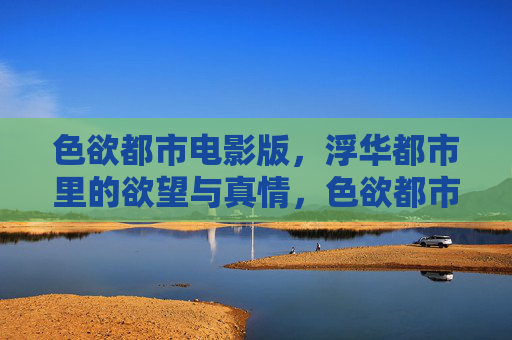 色欲都市电影版,浮华都市里的欲望与真情,色欲都市,浮华都市的欲望与真情 色欲都市电影版,浮华都市里的欲望与真情,色欲都市,浮华都市的欲望与真情